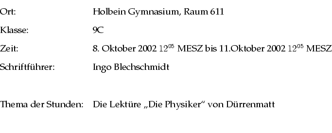 \begin{tabular}{ll}
Ort: & Holbein Gymnasium, Raum 611 \\
Klasse: & 9C \\
Zeit...
...r Stunden: & Die Lektre ''\lq Die Physiker''' von Drrenmatt \\
\\
\end{tabular}